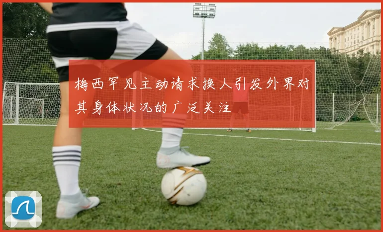 梅西罕见主动请求换人引发外界对其身体状况的广泛关注