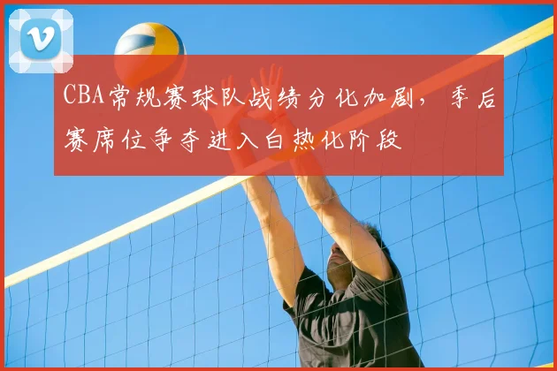 CBA常规赛球队战绩分化加剧,季后赛席位争夺进入白热化阶段