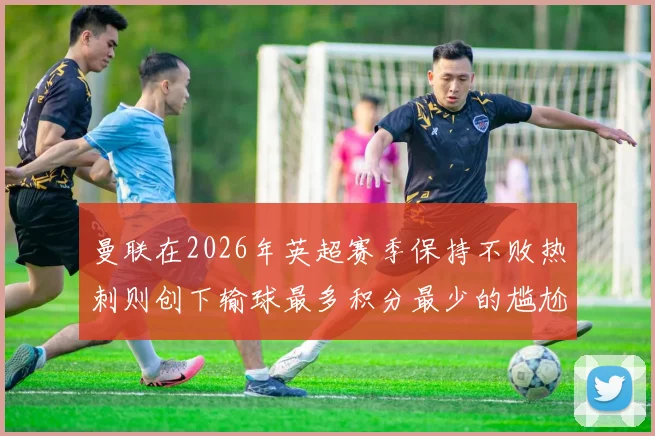 曼联在2026年英超赛季保持不败热刺则创下输球最多积分最少的尴尬纪录