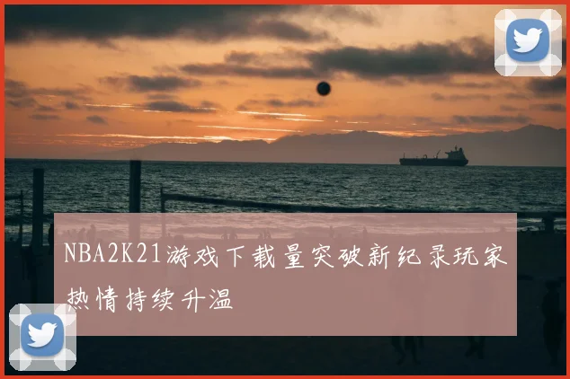 NBA2K21游戏下载量突破新纪录玩家热情持续升温